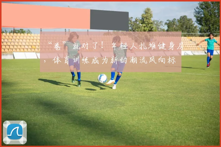 “卷”就对了!年轻人扎堆健身房,体育训练成为新的潮流风向标