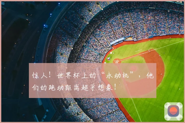惊人！世界杯上的“永动机”，他们的跑动距离超乎想象！