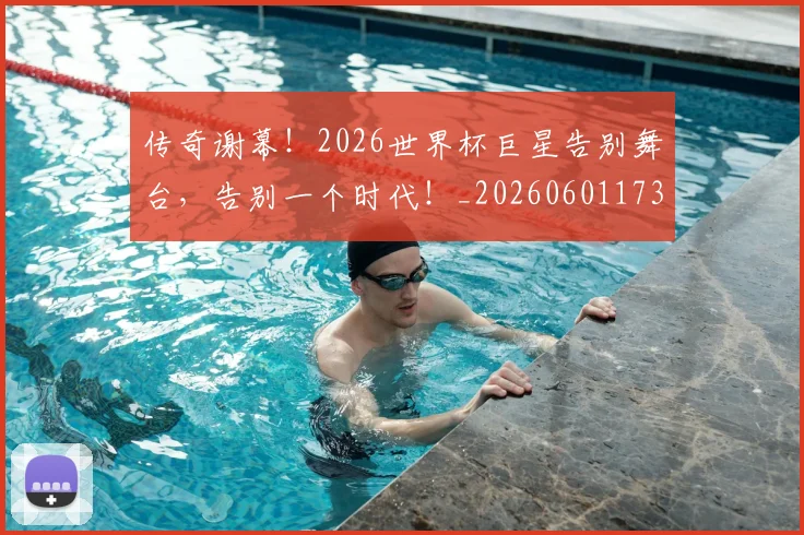 传奇谢幕!2026世界杯巨星告别舞台,告别一个时代!_20260601173435