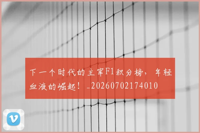 下一个时代的主宰F1积分榜,年轻血液的崛起!_20260702174010