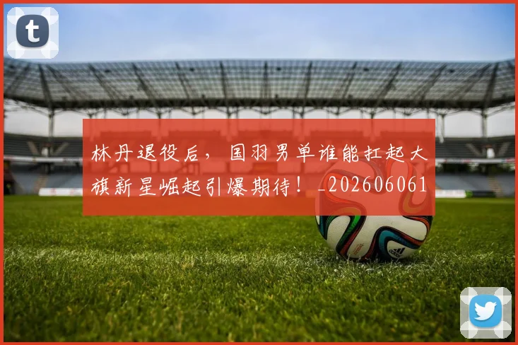 林丹退役后，国羽男单谁能扛起大旗新星崛起引爆期待！_20260606145746