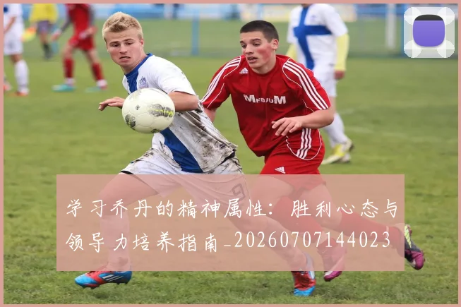 学习乔丹的精神属性：胜利心态与领导力培养指南_20260707144023