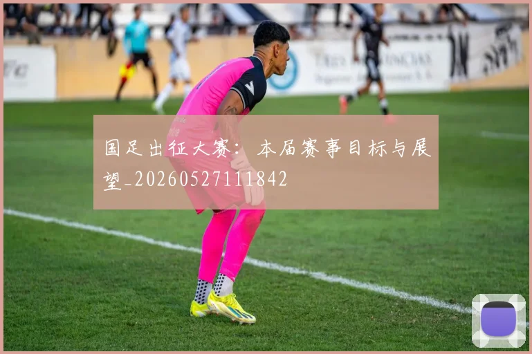 国足出征大赛:本届赛事目标与展望_20260527111842