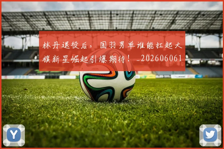 林丹退役后，国羽男单谁能扛起大旗新星崛起引爆期待！_20260606145746