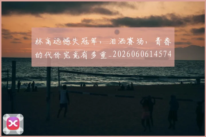 林高远憾失冠军,泪洒赛场,青春的代价究竟有多重_20260606145746