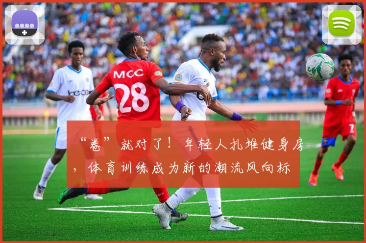 “卷”就对了!年轻人扎堆健身房,体育训练成为新的潮流风向标