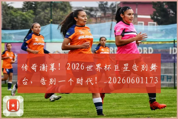 传奇谢幕！2026世界杯巨星告别舞台，告别一个时代！_20260601173435