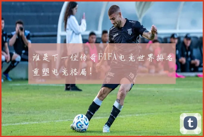谁是下一位传奇FIFA电竞世界排名重塑电竞格局！